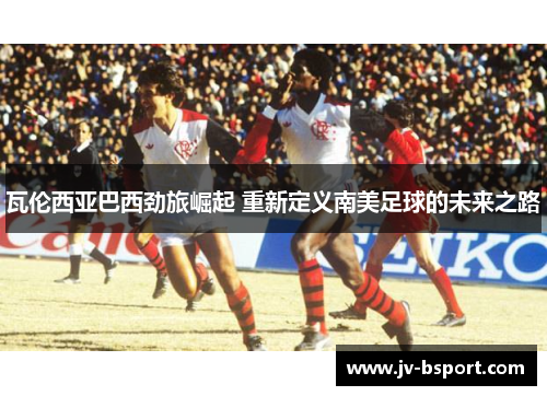 瓦伦西亚巴西劲旅崛起 重新定义南美足球的未来之路 瓦伦西亚巴西劲旅崛起 重新定义南美足球的未来之路