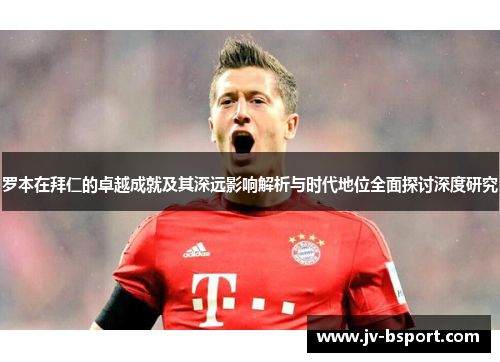 罗本在拜仁的卓越成就及其深远影响解析与时代地位全面探讨深度研究 罗本在拜仁的卓越成就及其深远影响解析与时代地位全面探讨深度研究