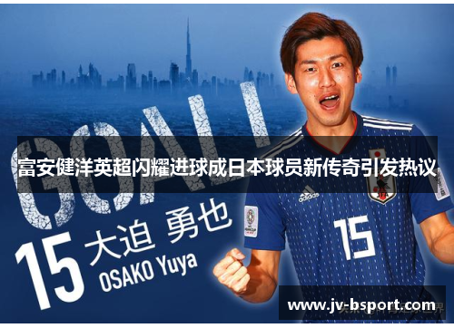 富安健洋英超闪耀进球成日本球员新传奇引发热议 富安健洋英超闪耀进球成日本球员新传奇引发热议