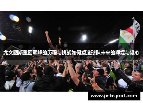 尤文图斯重回巅峰的历程与挑战如何塑造球队未来的辉煌与雄心 尤文图斯重回巅峰的历程与挑战如何塑造球队未来的辉煌与雄心