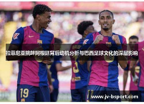 拉菲尼亚挑衅阿根廷背后动机分析与巴西足球文化的深层影响