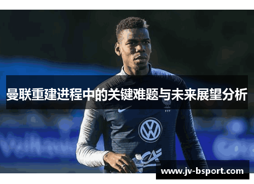 曼联重建进程中的关键难题与未来展望分析 曼联重建进程中的关键难题与未来展望分析