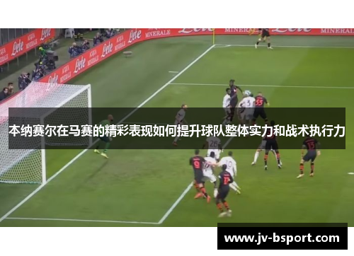 本纳赛尔在马赛的精彩表现如何提升球队整体实力和战术执行力