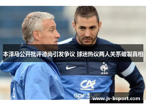 本泽马公开批评德尚引发争议 球迷热议两人关系破裂真相 本泽马公开批评德尚引发争议 球迷热议两人关系破裂真相