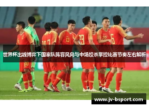 世界杯出线博弈下国家队阵容风向与中场绞杀掌控比赛节奏左右解析 世界杯出线博弈下国家队阵容风向与中场绞杀掌控比赛节奏左右解析