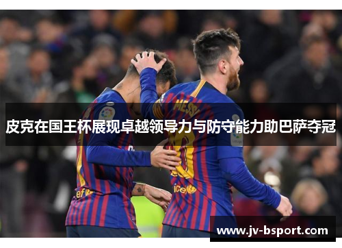 皮克在国王杯展现卓越领导力与防守能力助巴萨夺冠