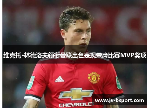 维克托·林德洛夫领衔曼联出色表现荣膺比赛MVP奖项