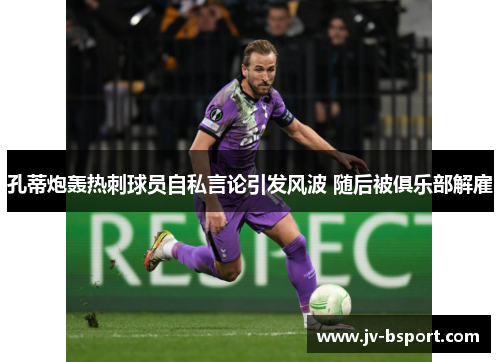孔蒂炮轰热刺球员自私言论引发风波 随后被俱乐部解雇