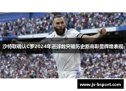 沙特联确认C罗2024年进球数突破历史新高彰显辉煌表现