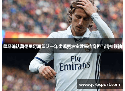 皇马确认莫德里奇再留队一年坐镇更衣室续写传奇担当精神领袖