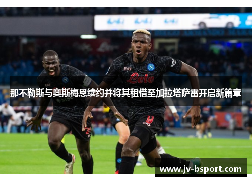 那不勒斯与奥斯梅恩续约并将其租借至加拉塔萨雷开启新篇章 那不勒斯与奥斯梅恩续约并将其租借至加拉塔萨雷开启新篇章